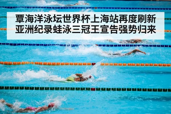 覃海洋泳坛世界杯上海站再度刷新亚洲纪录蛙泳三冠王宣告强势归来