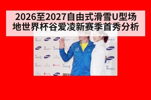 2026至2027自由式滑雪U型场地世界杯谷爱凌新赛季首秀分析