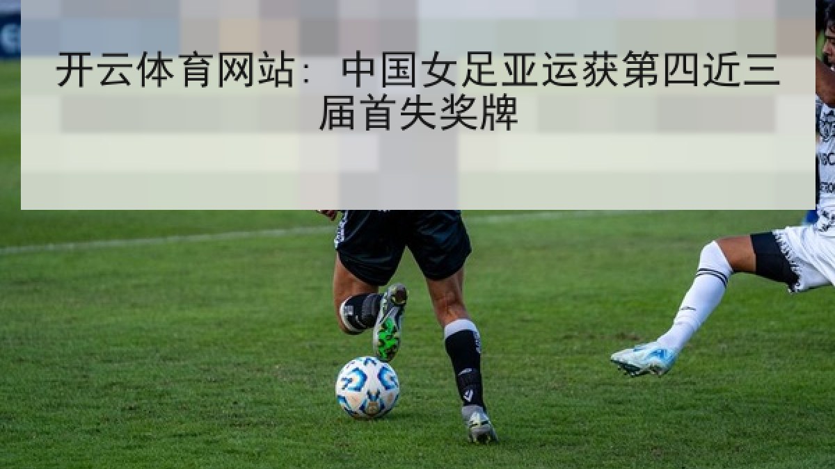 开云体育网站: 中国女足亚运获第四近三届首失奖牌