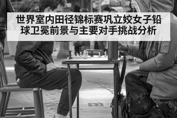 世界室内田径锦标赛巩立姣女子铅球卫冕前景与主要对手挑战分析
